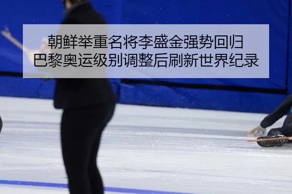 朝鲜举重名将李盛金强势回归 巴黎奥运级别调整后刷新世界纪录